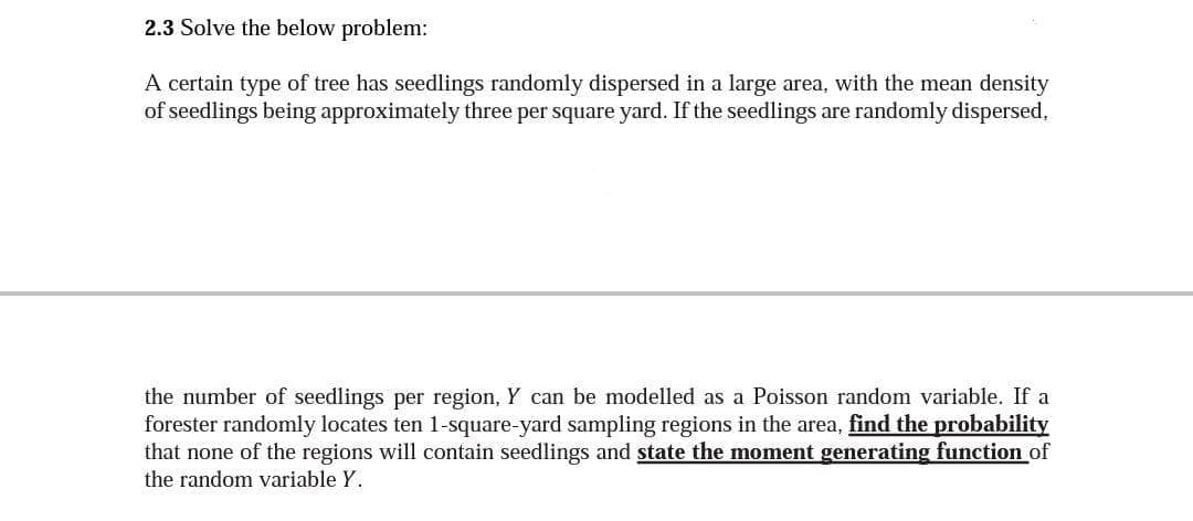 2.3 Solve the below problem:
A certain type of tree has seedlings randomly dispersed in a large area, with the mean density
of seedlings being approximately three per square yard. If the seedlings are randomly dispersed,
the number of seedlings per region, Y can be modelled as a Poisson random variable. If a
forester randomly locates ten 1-square-yard sampling regions in the area, find the probability
that none of the regions will contain seedlings and state the moment generating function of
the random variable Y.
