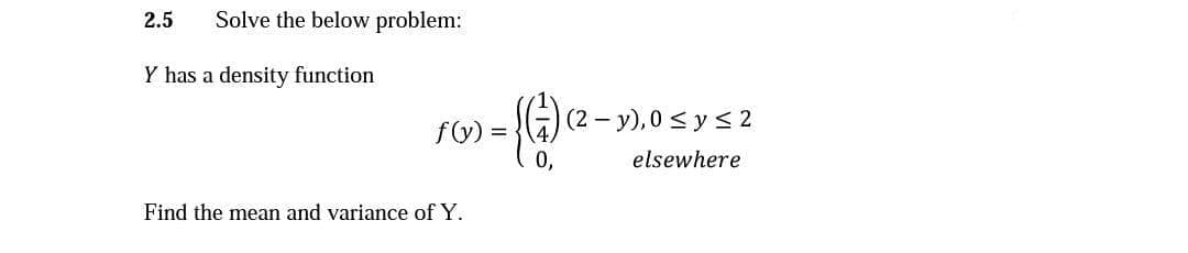 2.5
Solve the below problem:
Y has a density function
(2 – y), 0 < y s 2
fy) =
elsewhere
Find the mean and variance of Y.
