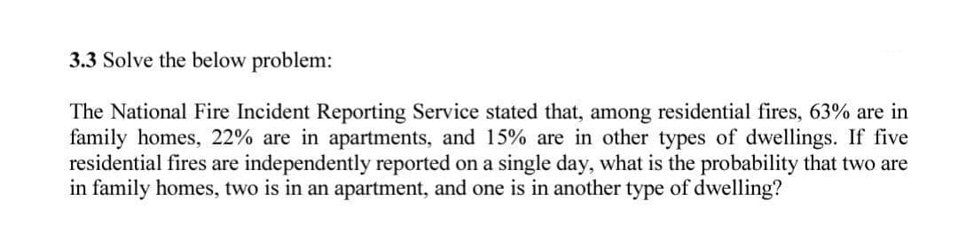 3.3 Solve the below problem:
The National Fire Incident Reporting Service stated that, among residential fires, 63% are in
family homes, 22% are in apartments, and 15% are in other types of dwellings. If five
residential fires are independently reported on a single day, what is the probability that two are
in family homes, two is in an apartment, and one is in another type of dwelling?
