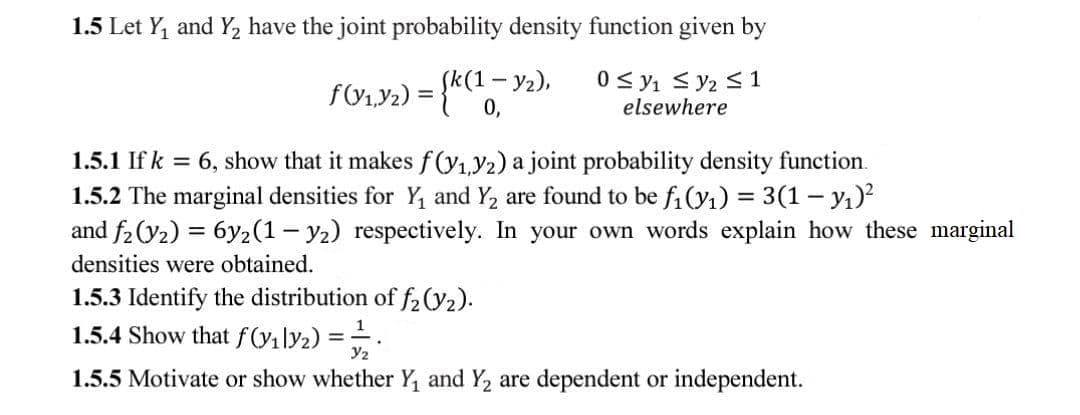 1.5 Let Y, and Y2 have the joint probability density function given by
FU1Y2) = {"0.
1-y2),
0 < y1 < y2 <1
elsewhere
%3D
1.5.1 If k = 6, show that it makes f(y1Y2) a joint probability density function.
1.5.2 The marginal densities for Y, and Y2 are found to be fi (y1) = 3(1 – yı)?
and f2(y2) = 6y2(1– y2) respectively. In your own words explain how these marginal
densities were obtained.
1.5.3 Identify the distribution of f2(y2).
1.5.4 Show that fVi\y2) =.
Y2
1.5.5 Motivate or show whether Y, and Y2 are dependent or independent.
