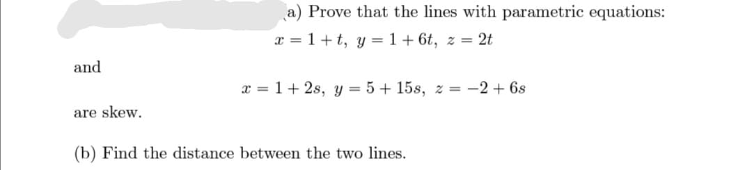 a) Prove that the lines with parametric equations:
x = 1+ t, y = 1 + 6t, z = 2t
and
x = 1 + 2s, y = 5 + 15s, z = -2 + 6s
are skew.
(b) Find the distance between the two lines.
