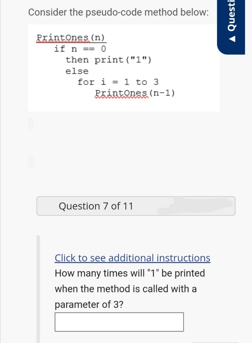 Consider the pseudo-code method below:
PrintOnes (n)
if n == 0
then print("1")
else
for i = 1 to 3
PrintOnes (n-1)
Question 7 of 11
Click to see additional instructions
How many times will "1" be printed
when the method is called with a
parameter of 3?
A Questi
