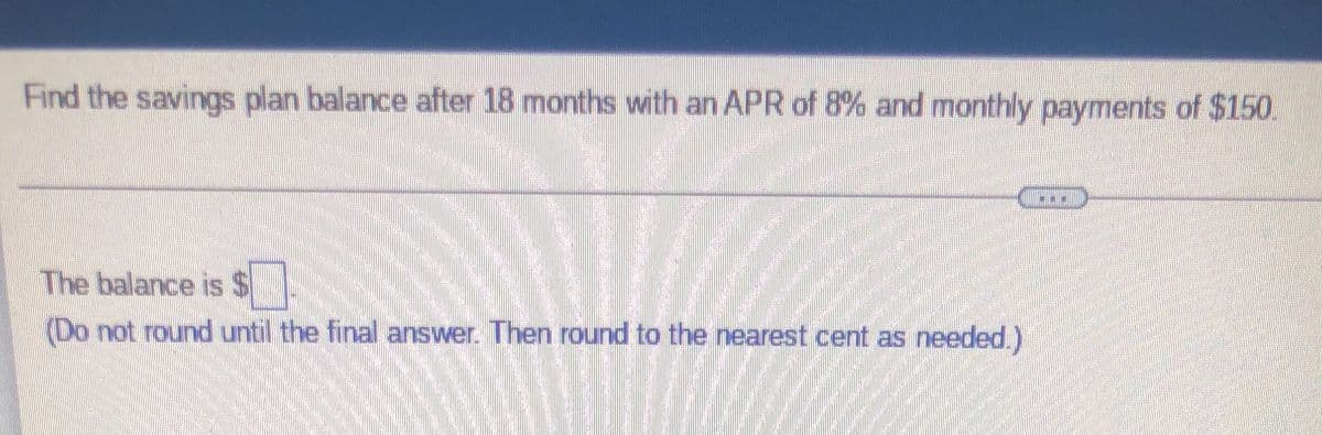 ### Savings Plan Balance Calculation

#### Problem Statement:
**Objective:**
Find the savings plan balance after 18 months with an APR of 8% and monthly payments of $150.

---

#### Solution:
**Formula:**
The balance can be calculated using the future value of an annuity formula for compound interest:

\[ FV = P \times \left( \frac{(1 + r/n)^{nt} - 1}{r/n} \right) \]

Where:
- \( P \) = monthly payment
- \( r \) = annual interest rate (APR)
- \( n \) = number of times interest is compounded per year
- \( t \) = number of years

In this problem:
- \( P = 150 \)
- \( r = 0.08 \) (8% APR)
- \( n = 12 \) (since interest is compounded monthly)
- \( t = 1.5 \) (18 months is 1.5 years)

**Calculation Steps:**
1. Compute the monthly interest rate (\( r/n \)):
   \[ r/n = 0.08/12 = 0.006666... \]

2. Compute the number of total payments (\( nt \)):
   \[ nt = 12 \times 1.5 = 18 \]

3. Plug these values into the formula and calculate the future value.

**Result:**
The balance is \( \text{\S} \) ____

*(Do not round until the final answer. Then round to the nearest cent as needed.)*