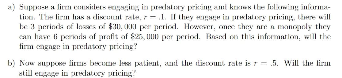 a) Suppose a firm considers engaging in predatory pricing and knows the following informa-
tion. The firm has a discount rate, r = .1. If they engage in predatory pricing, there will
be 3 periods of losses of $30, 000 per period. However, once they are a monopoly they
can have 6 periods of profit of $25, 000 per period. Based on this information, will the
firm engage in predatory pricing?
b) Now suppose firms become less patient, and the discount rate isr = .5. Will the firm
still
engage
in predatory pricing?
