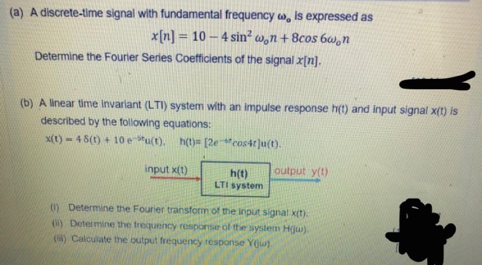 (a) A discrete-time signal with fundamental frequency w, is expressed as
x[n] = 10 – 4 sin? w,n + 8cos 6w,n
%3D
Determine the Fourier Series Coefficients of the signal x[n].
(b) A linear time invariant (LTI) system with an impulse response h(t) and input signal x(t) is
described by the following equations:
x(t) 4 8(t) + 10 e Stu(t),
h(t)= [2e *cos4t]u(t).
input x(t)
output y(t)
h(t)
LTI system
(0) Determine the Fourier transform of the input signal x(t).
(il) Determine the frequency response of the system H(jw).
(lif) Calculate the output frequency response Y(jw).
