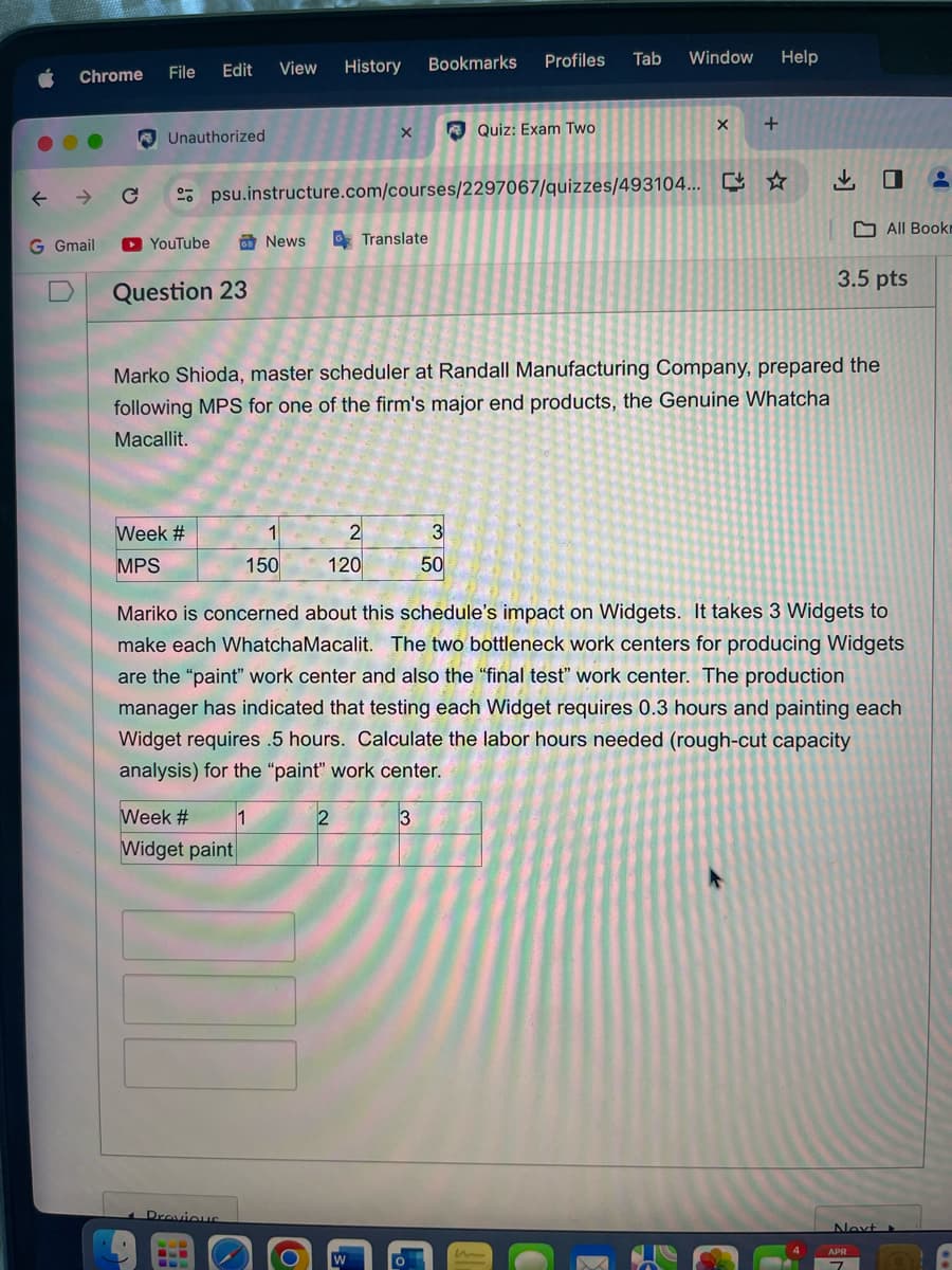 Chrome
Edit
File
View History
Bookmarks
Profiles Tab
Window
Help
Unauthorized
Quiz: Exam Two
psu.instructure.com/courses/2297067/quizzes/493104...
News
Translate
←
→ C
G Gmail
YouTube
+
出口
All Book
3.5 pts
Question 23
Marko Shioda, master scheduler at Randall Manufacturing Company, prepared the
following MPS for one of the firm's major end products, the Genuine Whatcha
Macallit.
Week #
1
2
3
MPS
150
120
50
Mariko is concerned about this schedule's impact on Widgets. It takes 3 Widgets to
make each Whatcha Macalit. The two bottleneck work centers for producing Widgets
are the "paint" work center and also the "final test" work center. The production
manager has indicated that testing each Widget requires 0.3 hours and painting each
Widget requires 5 hours. Calculate the labor hours needed (rough-cut capacity
analysis) for the "paint" work center.
Week #
1
2
3
Widget paint
Previous
Next
APR
m
7
W