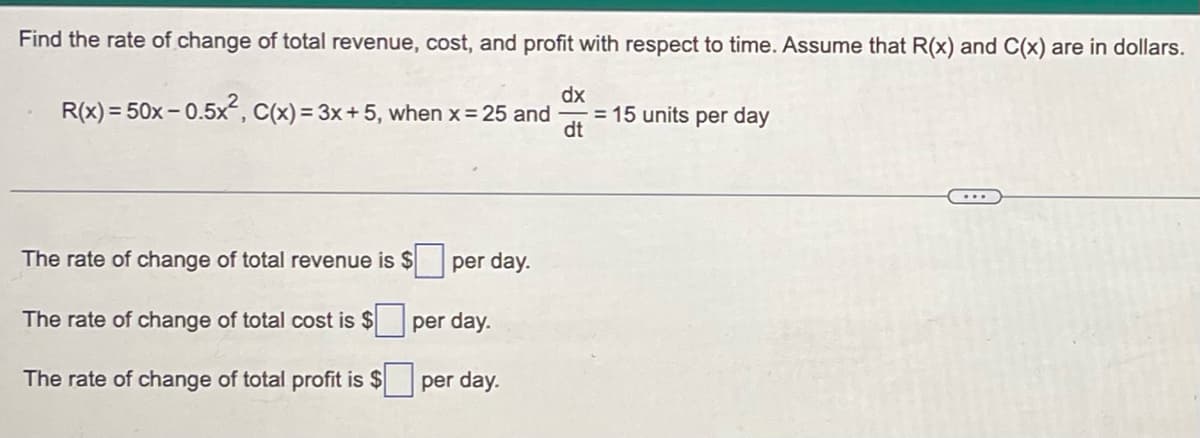 Find the rate of change of total revenue, cost, and profit with respect to time. Assume that R(x) and C(x) are in dollars.
R(x) = 50x-0.5x², C(x) = 3x + 5, when x=25 and = 15 units per day
dx
dt
The rate of change of total revenue is $ per day.
The rate of change of total cost is $
per day.
The rate of change of total profit is $
per day.