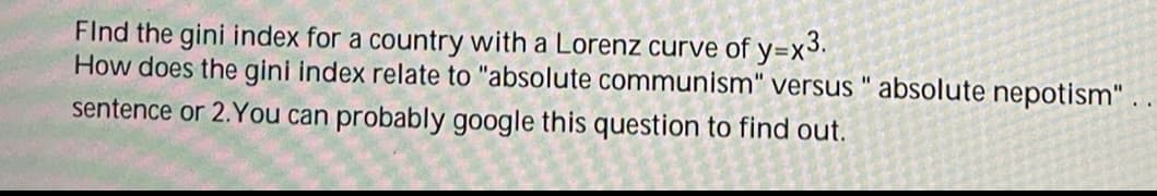 Find the gini index for a country with a Lorenz curve of y=x3.
How does the gini index relate to "absolute communism" versus "absolute nepotism".
sentence or 2. You can probably google this question to find out.