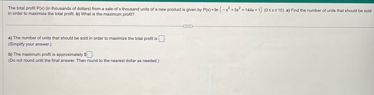 The total profit P(x) (in thousands of dollars) from a sale of x thousand units of a new product is given by P(x) = In (-x³ + 3x² + 144x + 1) (0 ≤x≤ 10). a) Find the number of units that should be sold
in order to maximize the total profit. b) What is the maximum profit?
a) The number of units that should be sold in order to maximize the total profit is
(Simplify your answer.)
b) The maximum profit is approximately $.
(Do not round until the final answer. Then round to the nearest dollar as needed.)
C