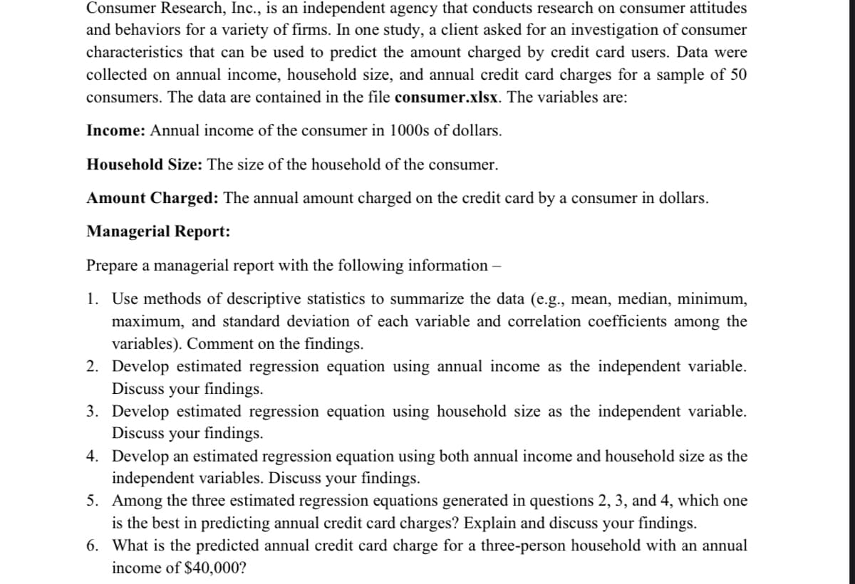 Consumer Research, Inc., is an independent agency that conducts research on consumer attitudes
and behaviors for a variety of firms. In one study, a client asked for an investigation of consumer
characteristics that can be used to predict the amount charged by credit card users. Data were
collected on annual income, household size, and annual credit card charges for a sample of 50
consumers. The data are contained in the file consumer.xlsx. The variables are:
Income: Annual income of the consumer in 1000s of dollars.
Household Size: The size of the household of the consumer.
Amount Charged: The annual amount charged on the credit card by a consumer in dollars.
Managerial Report:
Prepare a managerial report with the following information -
1. Use methods of descriptive statistics to summarize the data (e.g., mean, median, minimum,
maximum, and standard deviation of each variable and correlation coefficients among the
variables). Comment on the findings.
2. Develop estimated regression equation using annual income as the independent variable.
Discuss your findings.
3. Develop estimated regression equation using household size as the independent variable.
Discuss your findings.
4. Develop an estimated regression equation using both annual income and household size as the
independent variables. Discuss your findings.
5. Among the three estimated regression equations generated in questions 2, 3, and 4, which one
is the best in predicting annual credit card charges? Explain and discuss your findings.
6. What is the predicted annual credit card charge for a three-person household with an annual
income of $40,000?