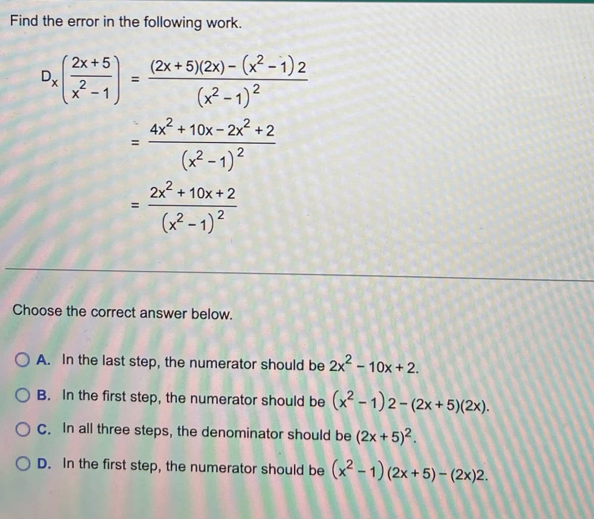 Find the error in the following work.
Dx
2x + 5
2
X-1
=
(2x + 5)(2x) - (x² − 1)2
(x²-1)²
2
4x² +10x-2x²+2
(x²-1)²
2x² + 10x + 2
(x²-1)²
Choose the correct answer below.
OA. In the last step, the numerator should be 2x² - 10x + 2.
OB. In the first step, the numerator should be (x² − 1)2 - (2x + 5)(2x).
OC. In all three steps, the denominator should be (2x + 5)².
OD. In the first step, the numerator should be (x²-1) (2x + 5) - (2x)2.