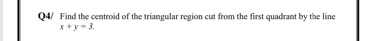 Q4/ Find the centroid of the triangular region cut from the first quadrant by the line
x + y = 3.
