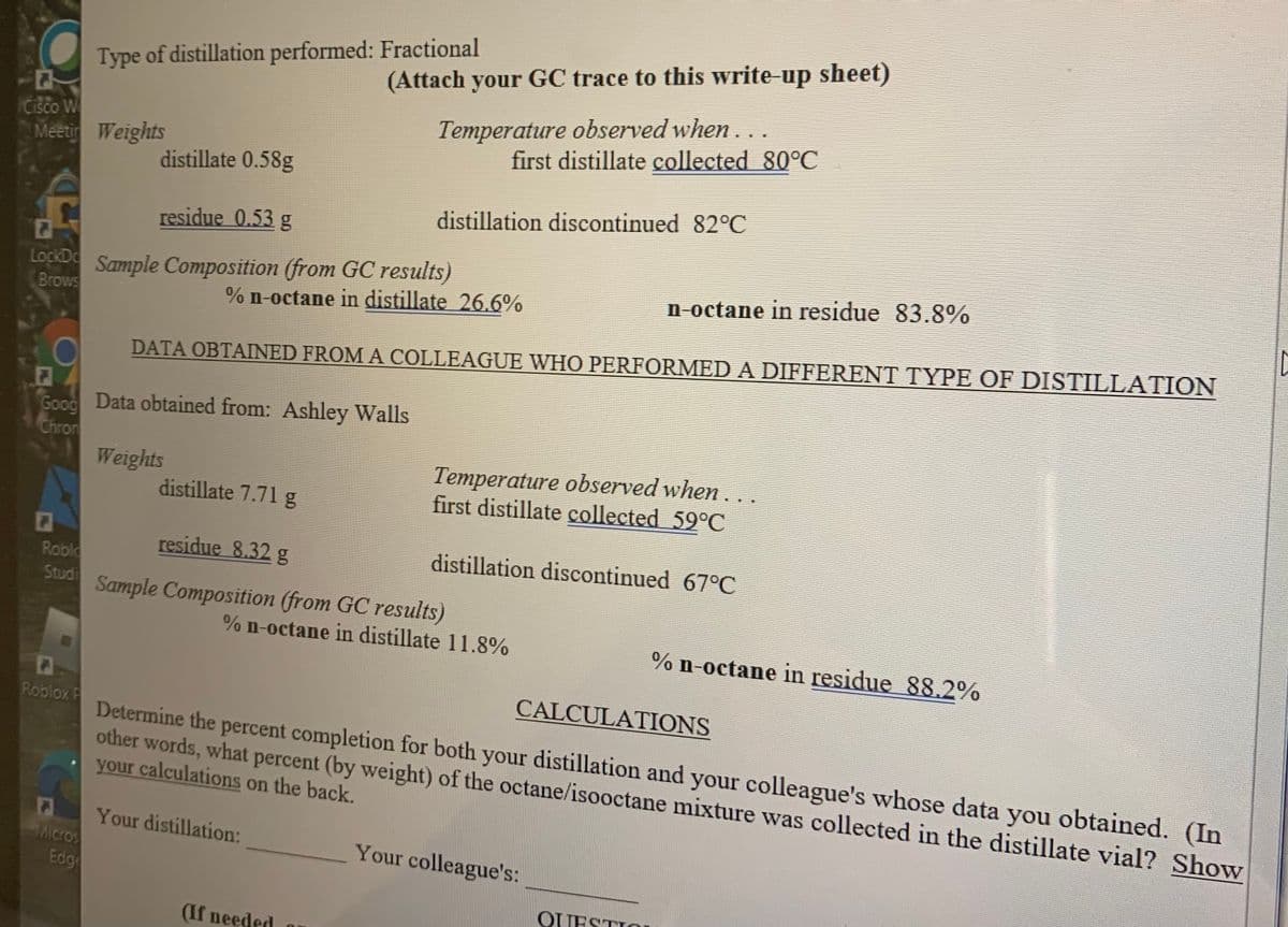 Type of distillation performed: Fractional
(Attach your GC trace to this write-up sheet)
Cisco W
Meetin Weights
Temperature observed when...
first distillate collected 80°C
distillate 0.58g
distillation discontinued 82°C
residue 0.53 g
LockD Sample Composition (from GC results)
Brows
n-octane in residue 83.8%
% n-octane in distillate 26.6%
DATA OBTAINED FROM A COLLEAGUE WHO PERFORMED A DIFFERENT TYPE OF DISTILLATION
O0
Good Data obtained from: Ashley Walls
Chron
Weights
Temperature observed when...
first distillate collected 59°C
distillate 7.71 g
residue 8.32 g
distillation discontinued 67°C
Roble
Studi
Sample Composition (from GC results)
% n-octane in distillate 11.8%
% n-octane in residue 88.2%
CALCULATIONS
Roblox F
Determine the percent completion for both your distillation and your colleague's whose data you obtained. (In
other words, what percent (by weight) of the octane/isooctane mixture was collected in the distillate vial? Show
your calculations on the back.
Your distillation:
Micros
Edg
Your colleague's:
OUESTIOu
(If needed
