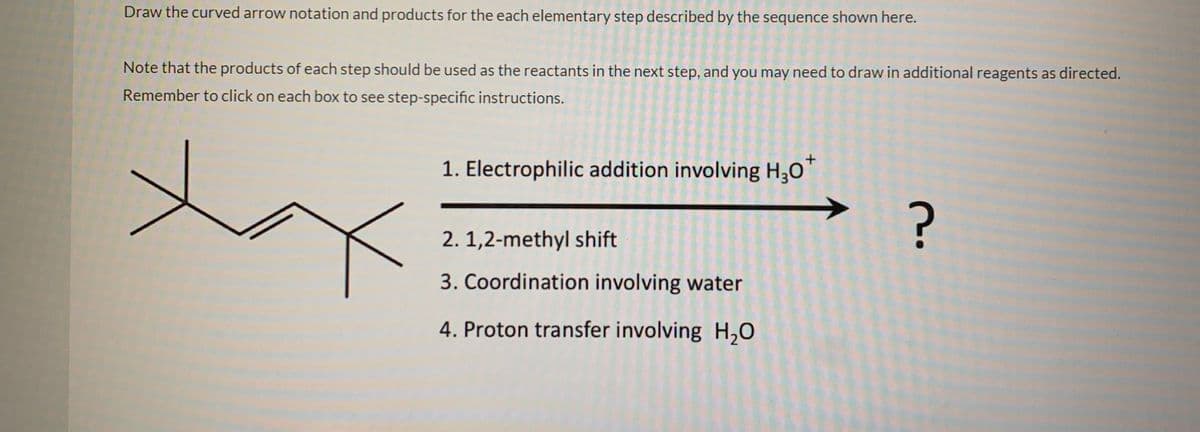 Draw the curved arrow notation and products for the each elementary step described by the sequence shown here.
Note that the products of each step should be used as the reactants in the next step, and you may need to draw in additional reagents as directed.
Remember to click on each box to see step-specific instructions.
1. Electrophilic addition involving H;0"
2. 1,2-methyl shift
3. Coordination involving water
4. Proton transfer involving H,0
