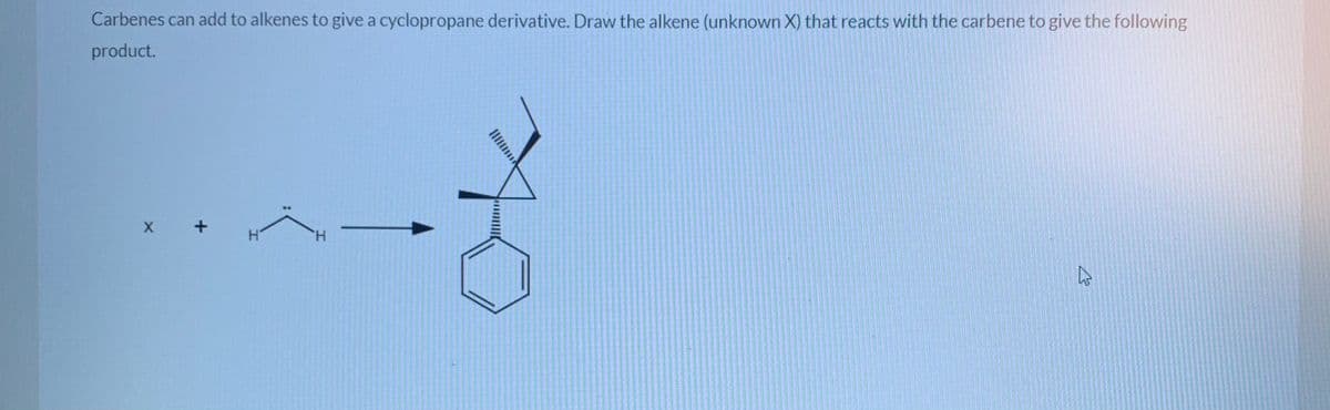 Carbenes can add to alkenes to give a cyclopropane derivative. Draw the alkene (unknown X) that reacts with the carbene to give the following
product.
X +
