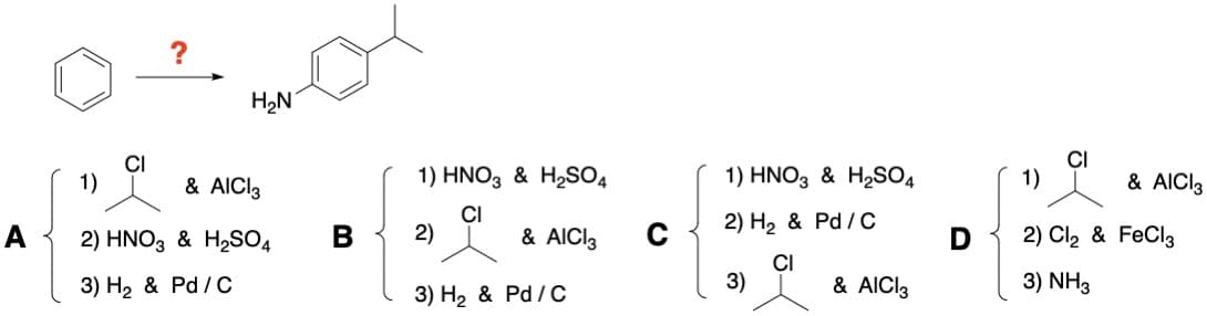 A
CI
1)
?
H₂N
& AICI3
2) HNO3 & H₂SO4
3) H₂ & Pd/C
B
1) HNO3 & H₂SO4
CI
2)
& AICI 3
3) H₂ & Pd/C
с
1) HNO3 & H₂SO4
2) H₂ & Pd/C
CI
3)
& AICI 3
1)
& AICI 3
2) Cl₂ & FeCl3
3) NH3