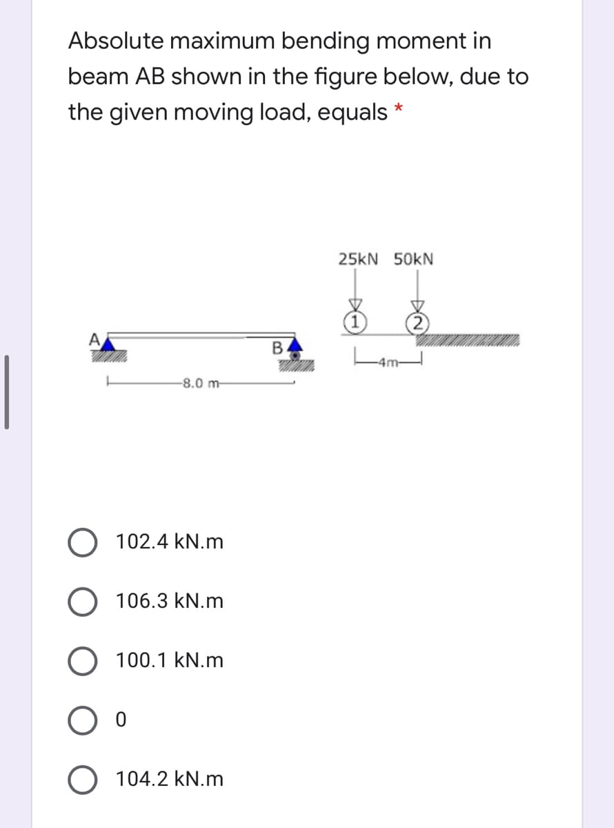 Absolute maximum bending moment in
beam AB shown in the figure below, due to
the given moving load, equals *
25kN 50KN
-8.0 m-
O 102.4 kN.m
O 106.3 kN.m
O 100.1 kN.m
104.2 kN.m
