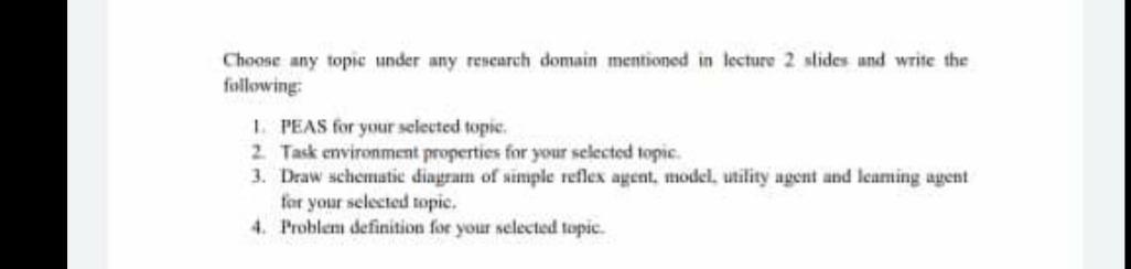 Choose any topic under any research domain mentioned in lecture 2 stides and write the
following:
1. PEAS for your selected topic.
2 Task environment properties for your selected topic.
3. Draw schematic diagram of simple reflex agent, model, utility agent and leaming agent
for your selected topic.
4. Problem definition for your selected topic.
