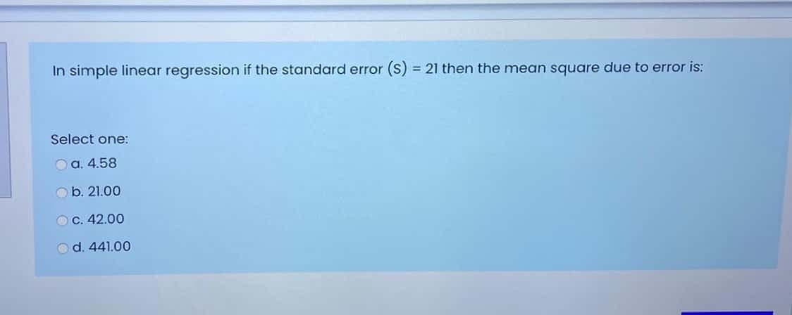 In simple linear regression if the standard error (S) = 21 then the mean square due to error is:
%3D
Select one:
O a. 4.58
b. 21.00
OC. 42.00
d. 441.00
