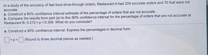 In a study of the accuracy of fast food drive-through orders, Restaurant A had 224 accurate orders and 70 that were not
accurate.
a. Construct a 90% confidence interval estimate of the percentage of orders that are not accurate.
b. Compare the results from part (a) to this 90% confidence interval for the percentage of orders that are not accurate at
Restaurant B: 0.215<p<0.306. What do you conclude?
a. Construct a 90% confidence interval. Express the percentages in decimal form.
<p< (Round to three decimal places as needed.)
