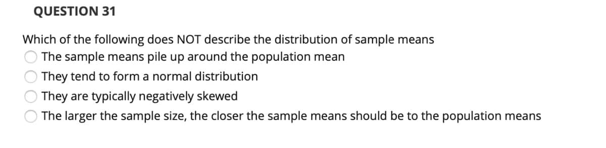 QUESTION 31
Which of the following does NOT describe the distribution of sample means
The sample means pile up around the population mean
They tend to form a normal distribution
They are typically negatively skewed
The larger the sample size, the closer the sample means should be to the population means
