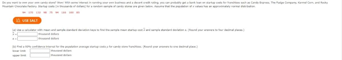 Do you want to own your own candy store? Wow! With some interest in running your own business and a decent credit rating, you can probably get a bank loan on startup costs for franchises such as Candy Express, The Fudge Company, Karmel Corn, and Rocky
Mountain Chocolate Factory. Startup costs (in thousands of dollars) for a random sample of candy stores are given below. Assume that the population of x values has an approximately normal distribution.
94 170 132 98 75
94 116 100 85
A USE SALT
(a) Use a calculator with mean and sample standard deviation keys to find the sample mean startup cost x and sample standard deviation s. (Round your answers to four decimal places.)
thousand dollars
thousand dollars
(b) Find a 90% confidence interval for the population average startup costs u for candy store franchises. (Round your answers to one decimal place.)
lower limit
thousand dollars
upper limit
thousand dollars
