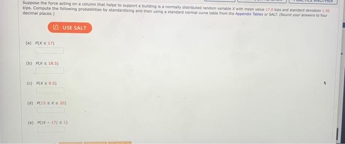 Suppose the force acting on a column that helps to support a building is a normally distributed random variable X with mean value 17.0 kips and standard deviation 1 50
kips. Compute the following probabilities by standardizing and then using a standard normal curve table from the Appendix Tables or SALT. (Round your answers to four
decimal places.)
A USE SALT
(a) P(X s 17)
(b) P(X S 18.5)
(c) P(X 2 9.5)
(d) P(15 SXS 20)
(e) PIX - 171 1)
