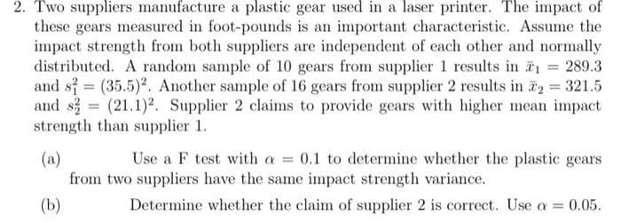 2. Two suppliers manufacture a plastic gear used in a laser printer. The impact of
these gears measured in foot-pounds is an important characteristic. Assume the
impact strength from both suppliers are independent of each other and normally
distributed. A random sample of 10 gears from supplier 1 results in T1 = 289.3
and s = (35.5)². Another sample of 16 gears from supplier 2 results in 2 321.5
and s = (21.1)². Supplier 2 claims to provide gears with higher mean impact
strength than supplier 1.
(a)
from two suppliers have the same impact strength variance.
Use a F test with a = 0.1 to determine whether the plastic gears
(b)
Determine whether the claim of supplier 2 is correct. Use a = 0.05.
