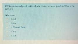 If X is continaonsly and uniformly distributerd between and 10. What is the
Select one:
a.0.6
E None of these
e.08
