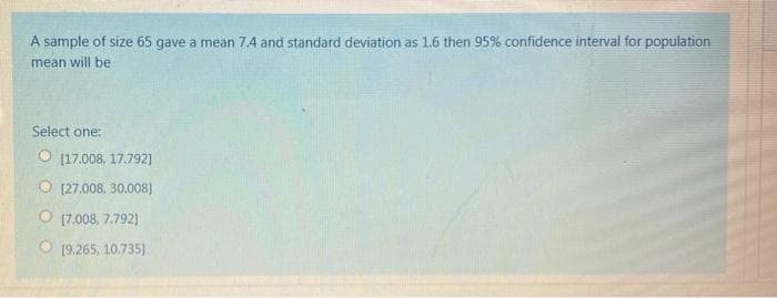 A sample of size 65 gave a mean 7.4 and standard deviation as 1.6 then 95% confidence interval for population
mean will be
Select one:
O (17.008, 17.792)
O [27.008, 30.008]
O (7.008, 7.792)
O (9,265, 10.735)
