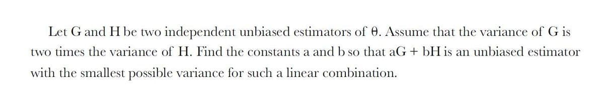 Let G and H be two independent unbiased estimators of 0. Assume that the variance of G is
two times the variance of H. Find the constants a andb so that aG + bH is an unbiased estimator
with the smallest possible variance for such a linear combination.
