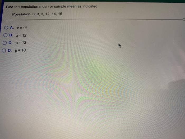 Find the population mean or sample mean as indicated.
Population: 6, 9, 3, 12, 14, 16
O A. x=11
OB. x= 12
O C. µ= 13
ΟD. μ= 10
