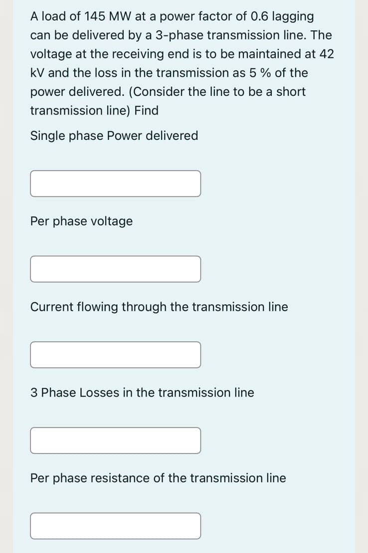 A load of 145 MW at a power factor of 0.6 lagging
can be delivered by a 3-phase transmission line. The
voltage at the receiving end is to be maintained at 42
kV and the loss in the transmission as 5% of the
power delivered. (Consider the line to be a short
transmission line) Find
Single phase Power delivered
Per phase voltage
Current flowing through the transmission line
3 Phase Losses in the transmission line
Per phase resistance of the transmission line