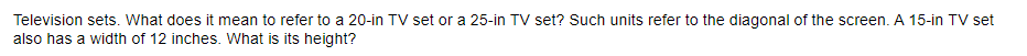 Television sets. What does it mean to refer to a 20-in TV set or a 25-in TV set? Such units refer to the diagonal of the screen. A 15-in TV set
also has a width of 12 inches. What is its height?
