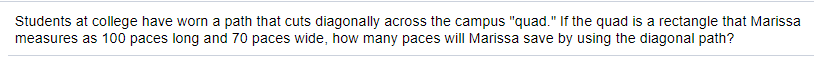 Students at college have worn a path that cuts diagonally across the campus "quad." If the quad is a rectangle that Marissa
measures as 100 paces long and 70 paces wide, how many paces will Marissa save by using the diagonal path?
