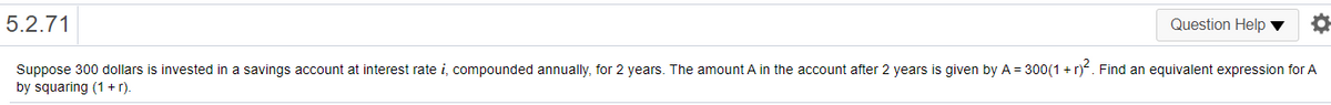 5.2.71
Question Help ▼
Suppose 300 dollars is invested in a savings account at interest rate i, compounded annually, for 2 years. The amount A in the account after 2 years is given by A = 300(1 + r). Find an equivalent expression for A
by squaring (1 +r.
