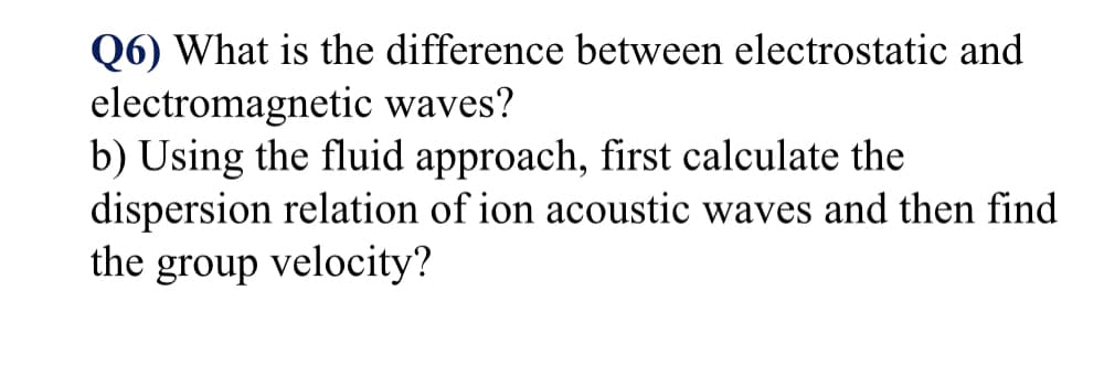 Q6) What is the difference between electrostatic and
electromagnetic waves?
b) Using the fluid approach, first calculate the
dispersion relation of ion acoustic waves and then find
the group velocity?
