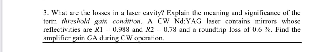 3. What are the losses in a laser cavity? Explain the meaning and significance of the
term threshold gain condition. A CW Nd:YAG laser contains mirrors whose
reflectivities are R1 = 0.988 and R2 = 0.78 and a roundtrip loss of 0.6 %. Find the
amplifier gain GA during CW operation.
