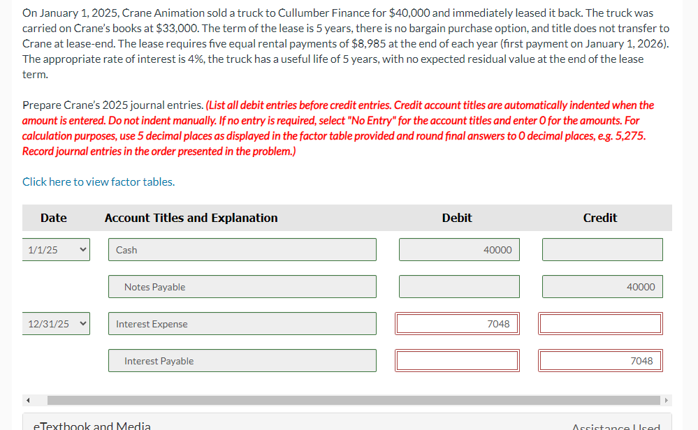 On January 1, 2025, Crane Animation sold a truck to Cullumber Finance for $40,000 and immediately leased it back. The truck was
carried on Crane's books at $33,000. The term of the lease is 5 years, there is no bargain purchase option, and title does not transfer to
Crane at lease-end. The lease requires five equal rental payments of $8,985 at the end of each year (first payment on January 1, 2026).
The appropriate rate of interest is 4%, the truck has a useful life of 5 years, with no expected residual value at the end of the lease
term.
Prepare Crane's 2025 journal entries. (List all debit entries before credit entries. Credit account titles are automatically indented when the
amount is entered. Do not indent manually. If no entry is required, select "No Entry" for the account titles and enter O for the amounts. For
calculation purposes, use 5 decimal places as displayed in the factor table provided and round final answers to 0 decimal places, e.g. 5,275.
Record journal entries in the order presented in the problem.)
Click here to view factor tables.
Date
1/1/25
12/31/25
V
Account Titles and Explanation
Cash
Notes Payable
Interest Expense
Interest Payable
eTextbook and Media
Debit
40000
7048
Credit
40000
7048
Arrietance Ured