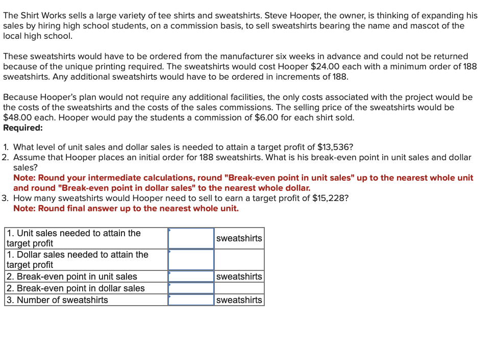 The Shirt Works sells a large variety of tee shirts and sweatshirts. Steve Hooper, the owner, is thinking of expanding his
sales by hiring high school students, on a commission basis, to sell sweatshirts bearing the name and mascot of the
local high school.
These sweatshirts would have to be ordered from the manufacturer six weeks in advance and could not be returned
because of the unique printing required. The sweatshirts would cost Hooper $24.00 each with a minimum order of 188
sweatshirts. Any additional sweatshirts would have to be ordered in increments of 188.
Because Hooper's plan would not require any additional facilities, the only costs associated with the project would be
the costs of the sweatshirts and the costs of the sales commissions. The selling price of the sweatshirts would be
$48.00 each. Hooper would pay the students a commission of $6.00 for each shirt sold.
Required:
1. What level of unit sales and dollar sales is needed to attain a target profit of $13,536?
2. Assume that Hooper places an initial order for 188 sweatshirts. What is his break-even point in unit sales and dollar
sales?
Note: Round your intermediate calculations, round "Break-even point in unit sales" up to the nearest whole unit
and round "Break-even point in dollar sales" to the nearest whole dollar.
3. How many sweatshirts would Hooper need to sell to earn a target profit of $15,228?
Note: Round final answer up to the nearest whole unit.
1. Unit sales needed to attain the
target profit
1. Dollar sales needed to attain the
target profit
2. Break-even point in unit sales
2. Break-even point in dollar sales
3. Number of sweatshirts
Sweatshirts
sweatshirts
Sweatshirts