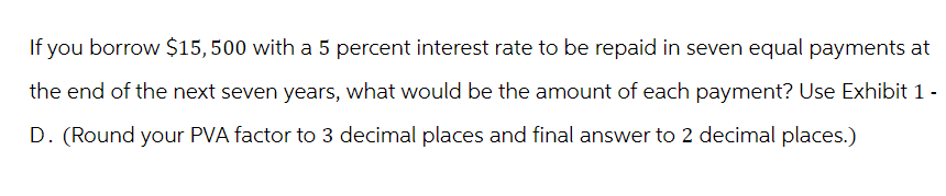 If you borrow $15,500 with a 5 percent interest rate to be repaid in seven equal payments at
the end of the next seven years, what would be the amount of each payment? Use Exhibit 1 -
D. (Round your PVA factor to 3 decimal places and final answer to 2 decimal places.)