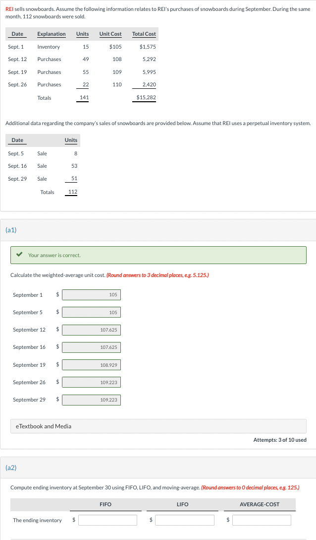 REI sells snowboards. Assume the following information relates to REI's purchases of snowboards during September. During the same
month, 112 snowboards were sold.
Date
Sept. 1
Sept. 12
Sept. 19
Sept. 26
(a1)
Explanation Units
Inventory
Purchases
Purchases
Purchases
Totals
✓ Your answer is correct.
September 1
September 5
September 12
(a2)
September 16
$
$
$
$
September 19 $
September 26 $
112
September 29 $
Additional data regarding the company's sales of snowboards are provided below. Assume that REI uses a perpetual inventory system.
Date
Units
Sept. 5 Sale
8
⠀
Sept. 16 Sale
53
Sept. 29 Sale
51
Totals
eTextbook and Media
15
49
55
Calculate the weighted-average unit cost. (Round answers to 3 decimal places, e.g. 5.125.)
The ending inventory $
22
141
Unit Cost
$105
108
109
110
105
105
107.625
107.625
108.929
109.223
FIFO
Total Cost
109.223
$1,575
5,292
5,995
2,420
$15,282
Compute ending inventory at September 30 using FIFO, LIFO, and moving-average. (Round answers to O decimal places, e.g. 125.)
$
LIFO
Attempts: 3 of 10 used
$
AVERAGE-COST
