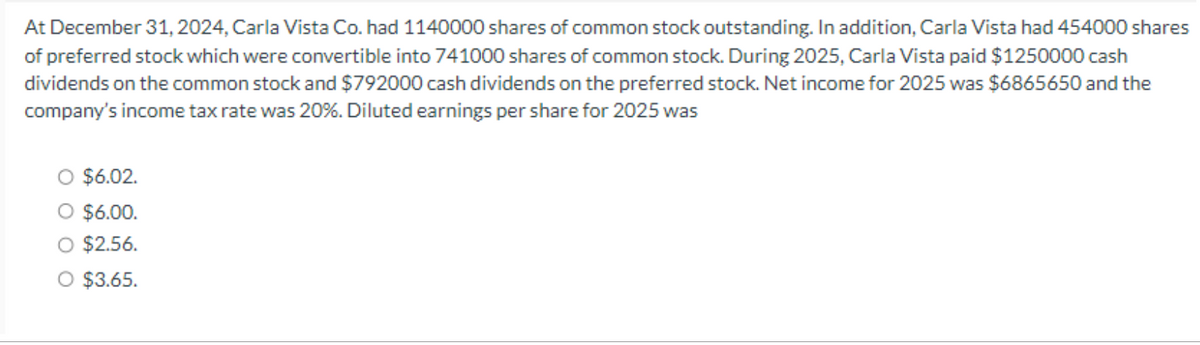 At December 31, 2024, Carla Vista Co. had 1140000 shares of common stock outstanding. In addition, Carla Vista had 454000 shares
of preferred stock which were convertible into 741000 shares of common stock. During 2025, Carla Vista paid $1250000 cash
dividends on the common stock and $792000 cash dividends on the preferred stock. Net income for 2025 was $6865650 and the
company's income tax rate was 20%. Diluted earnings per share for 2025 was
$6.02.
O $6.00.
O $2.56.
O $3.65.