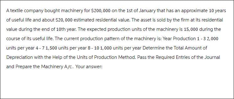 A textile company bought machinery for $200,000 on the 1st of January that has an approximate 10 years
of useful life and about $20, 000 estimated residential value. The asset is sold by the firm at its residential
value during the end of 10th year. The expected production units of the machinery is 15,000 during the
course of its useful life. The current production pattern of the machinery is: Year Production 1 -3 2,000
units per year 4 - 7 1,500 units per year 8-10 1,000 units per year Determine the Total Amount of
Depreciation with the Help of the Units of Production Method. Pass the Required Entries of the Journal
and Prepare the Machinery A/c. Your answer: