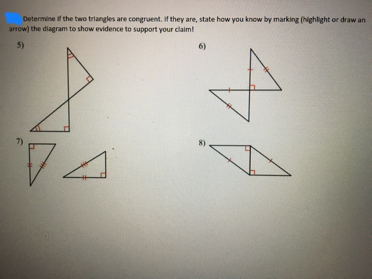 Determine if the two triangles are congruent. If they are, state how you know by marking (highlight or draw an
arrow) the diagram to show evidence to support your claim!
5)
6)
8)
