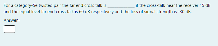 For a category-5e twisted pair the far end cross talk is
if the cross-talk near the receiver 15 dB
and the equal level far end cross talk is 60 dB respectively and the loss of signal strength is -30 dB.
Answer=
