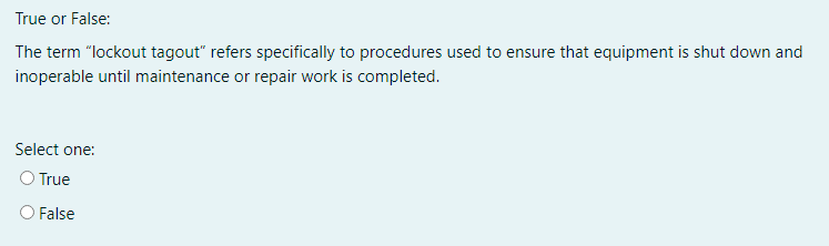 True or False:
The term "lockout tagout" refers specifically to procedures used to ensure that equipment is shut down and
inoperable until maintenance or repair work is completed.
Select one:
O True
False
