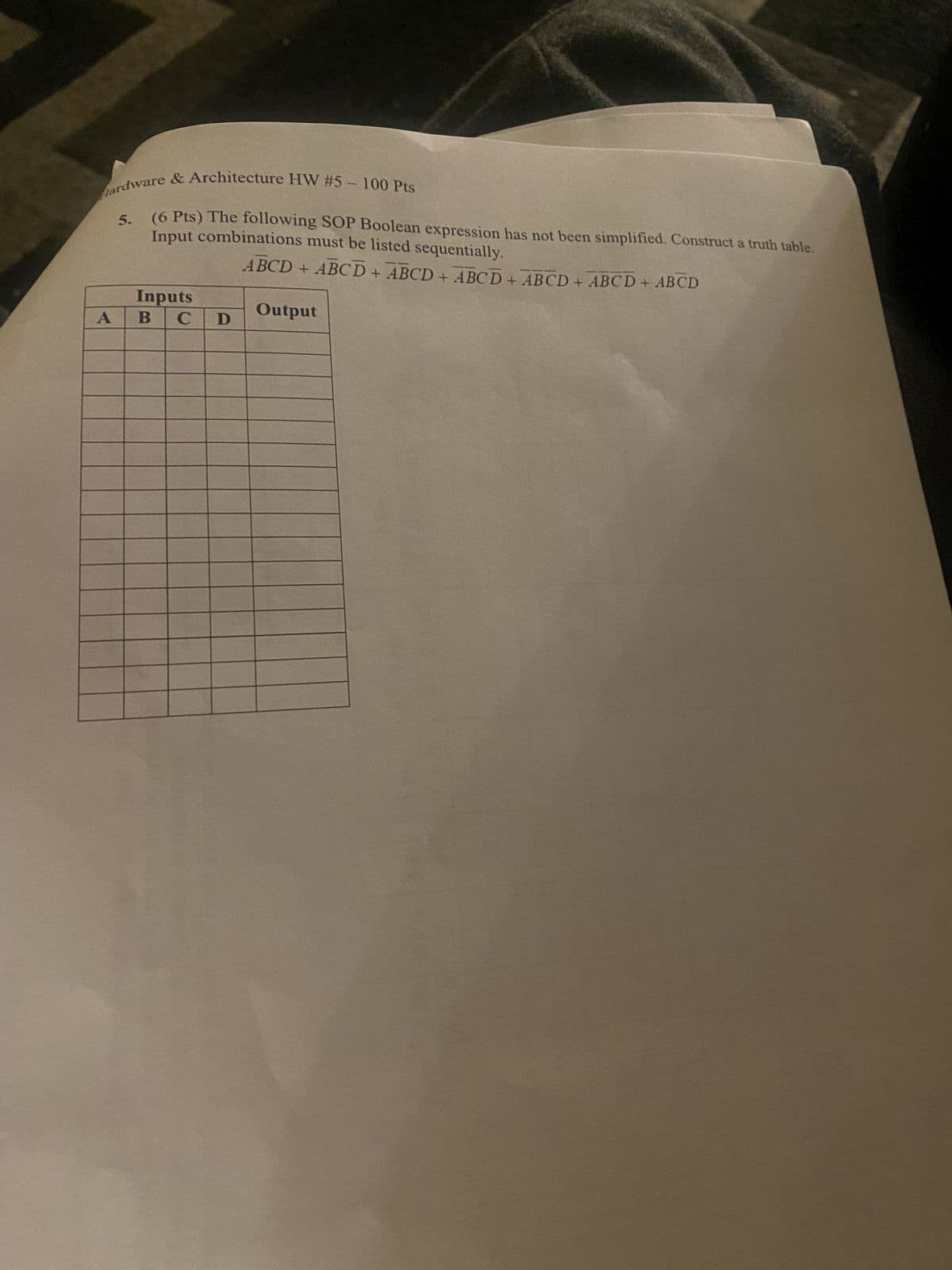 Hardware & Architecture HW #5-100 Pts
5.
Input combinations must be listed sequentially.
(6 Pts) The following SOP Boolean expression has not been simplified. Construct a truth table.
ABCD + ABCD + ABCD + ABCD + ABCD + ABCD + ABCD
Inputs
A
B C
D
Output