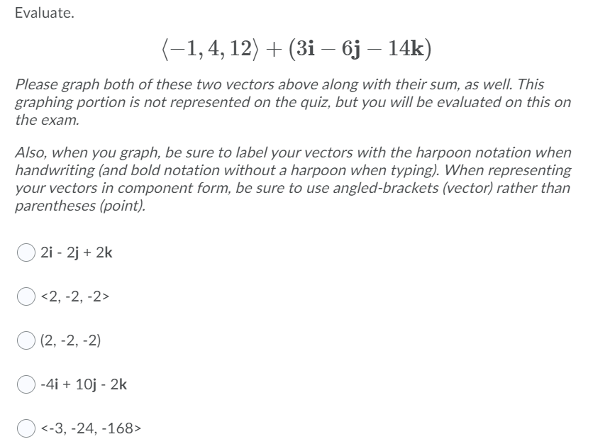 Evaluate.
(-1, 4, 12) + (3i – 6j – 14k)
Please graph both of these two vectors above along with their sum, as well. This
graphing portion is not represented on the quiz, but you will be evaluated on this on
the exam.
Also, when you graph, be sure to label your vectors with the harpoon notation when
handwriting (and bold notation without a harpoon when typing). When representing
your vectors in component form, be sure to use angled-brackets (vector) rather than
parentheses (point).
2i - 2j + 2k
О<2, -2, -2>
O (2, -2, -2)
-4i + 10j - 2k
<-3, -24, -168>
