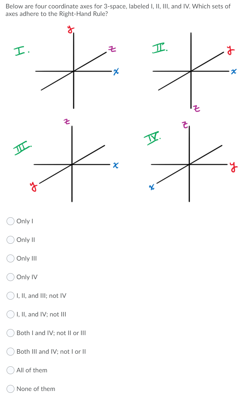 Below are four coordinate axes for 3-space, labeled I, II, III, and IV. Which sets of
axes adhere to the Right-Hand Rule?
エ.
I.
Only I
Only II
Only II
Only IV
OI, II, and IIl; not IV
O1, II, and IV; not III
Both I and IV; not II or III
Both III and IV; not I or II
All of them
None of them
